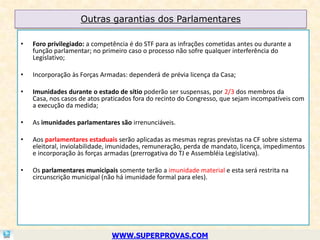 Outras garantias dos Parlamentares

•   Foro privilegiado: a competência é do STF para as infrações cometidas antes ou durante a
    função parlamentar; no primeiro caso o processo não sofre qualquer interferência do
    Legislativo;

•   Incorporação às Forças Armadas: dependerá de prévia licença da Casa;

•   Imunidades durante o estado de sítio poderão ser suspensas, por 2/3 dos membros da
    Casa, nos casos de atos praticados fora do recinto do Congresso, que sejam incompatíveis com
    a execução da medida;

•   As imunidades parlamentares são irrenunciáveis.

•   Aos parlamentares estaduais serão aplicadas as mesmas regras previstas na CF sobre sistema
    eleitoral, inviolabilidade, imunidades, remuneração, perda de mandato, licença, impedimentos
    e incorporação às forças armadas (prerrogativa do TJ e Assembléia Legislativa).

•   Os parlamentares municipais somente terão a imunidade material e esta será restrita na
    circunscrição municipal (não há imunidade formal para eles).




                              WWW.SUPERPROVAS.COM
 