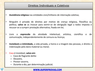 Direitos Individuais e Coletivos


•   Assistência religiosa nas entidades civis/militares de internação coletiva;

•   Ninguém é privado de direitos por motivo de crença religiosa, filosófica ou
    política, salvo se as invocar para eximir-se de obrigação legal a todos imposta e
    recusar-se a cumprir prestação alternativa, fixada em lei;

•   Livre a expressão da atividade intelectual, artística,               científica   e   de
    comunicação, independentemente de censura ou licença;

•   Invioláveis a intimidade, a vida privada, a honra e a imagem das pessoas, e direito a
    indenização pelo dano material ou moral;

•   Casa é inviolável, salvo em:
     – Caso de flagrante delito
     – Desastre,
     – Prestar socorro,
     – Durante o dia, por determinação judicial;

                             WWW.SUPERPROVAS.COM
 