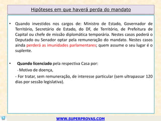 Hipóteses em que haverá perda do mandato


• Quando investidos nos cargos de: Ministro de Estado, Governador de
  Território, Secretário de Estado, do DF, de Território, de Prefeitura de
  Capital ou chefe de missão diplomática temporária. Nestes casos poderá o
  Deputado ou Senador optar pela remuneração do mandato. Nestes casos
  ainda perderá as imunidades parlamentares; quem assume o seu lugar é o
  suplente.

•     Quando licenciado pela respectiva Casa por:
      - Motivo de doença,
    - For tratar, sem remuneração, de interesse particular (sem ultrapassar 120
    dias por sessão legislativa).




                          WWW.SUPERPROVAS.COM
 
