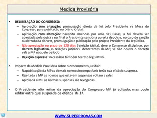 Medida Provisória

•   DELIBERAÇÃO DO CONGRESSO:
     – Aprovação sem alteração: promulgação direta da lei pelo Presidente da Mesa do
        Congresso para publicação no Diário Oficial.
     – Aprovação com alteração: havendo emendas por uma das Casas, a MP deverá ser
        apreciada pela outra e no final o Presidente sanciona ou veta depois e, no caso de sanção
        ou derrubada do veto, promulgação e publicação pelo próprio Presidente da República.
     – Não-apreciação no prazo de 120 dias (rejeição tácita), deve o Congresso disciplinar, por
        decreto legislativo, as relações jurídicas decorrentes da MP; se não houver o decreto
        vale a MP naquele período
     – Rejeição expressa: necessário também decreto legislativo.

•   Impacto da Medida Provisória sobre o ordenamento jurídico:
     – Na publicação da MP as demais normas incompatíveis terão sua eficácia suspensa.
     – Rejeitada a MP as normas que estavam suspensas voltam a valer.
     – Aprovada a MP as normas suspensas são revogadas.

•   O Presidente não retirar da apreciação do Congresso MP já editada, mas pode
    editar outra que suspenda os efeitos da 1ª.




                               WWW.SUPERPROVAS.COM
 