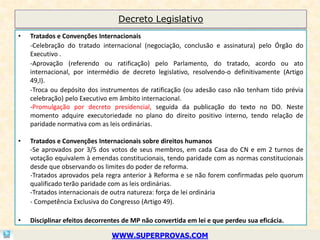 Decreto Legislativo
•   Tratados e Convenções Internacionais
    -Celebração do tratado internacional (negociação, conclusão e assinatura) pelo Órgão do
    Executivo .
    -Aprovação (referendo ou ratificação) pelo Parlamento, do tratado, acordo ou ato
    internacional, por intermédio de decreto legislativo, resolvendo-o definitivamente (Artigo
    49,I).
    -Troca ou depósito dos instrumentos de ratificação (ou adesão caso não tenham tido prévia
    celebração) pelo Executivo em âmbito internacional.
    -Promulgação por decreto presidencial, seguida da publicação do texto no DO. Neste
    momento adquire executoriedade no plano do direito positivo interno, tendo relação de
    paridade normativa com as leis ordinárias.

•   Tratados e Convenções Internacionais sobre direitos humanos
    -Se aprovados por 3/5 dos votos de seus membros, em cada Casa do CN e em 2 turnos de
    votação equivalem à emendas constitucionais, tendo paridade com as normas constitucionais
    desde que observando os limites do poder de reforma.
    -Tratados aprovados pela regra anterior à Reforma e se não forem confirmadas pelo quorum
    qualificado terão paridade com as leis ordinárias.
    -Tratados internacionais de outra natureza: força de lei ordinária
    - Competência Exclusiva do Congresso (Artigo 49).

•   Disciplinar efeitos decorrentes de MP não convertida em lei e que perdeu sua eficácia.

                               WWW.SUPERPROVAS.COM
 