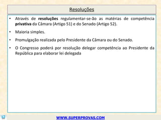 Resoluções

• Através de resoluções regulamentar-se-ão as matérias de competência
  privativa da Câmara (Artigo 51) e do Senado (Artigo 52).
• Maioria simples.
• Promulgação realizada pelo Presidente da Câmara ou do Senado.
• O Congresso poderá por resolução delegar competência ao Presidente da
  República para elaborar lei delegada




                       WWW.SUPERPROVAS.COM
 