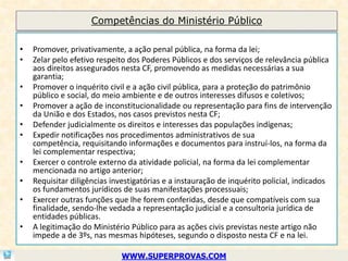 Competências do Ministério Público

•   Promover, privativamente, a ação penal pública, na forma da lei;
•   Zelar pelo efetivo respeito dos Poderes Públicos e dos serviços de relevância pública
    aos direitos assegurados nesta CF, promovendo as medidas necessárias a sua
    garantia;
•   Promover o inquérito civil e a ação civil pública, para a proteção do patrimônio
    público e social, do meio ambiente e de outros interesses difusos e coletivos;
•   Promover a ação de inconstitucionalidade ou representação para fins de intervenção
    da União e dos Estados, nos casos previstos nesta CF;
•   Defender judicialmente os direitos e interesses das populações indígenas;
•   Expedir notificações nos procedimentos administrativos de sua
    competência, requisitando informações e documentos para instruí-los, na forma da
    lei complementar respectiva;
•   Exercer o controle externo da atividade policial, na forma da lei complementar
    mencionada no artigo anterior;
•   Requisitar diligências investigatórias e a instauração de inquérito policial, indicados
    os fundamentos jurídicos de suas manifestações processuais;
•   Exercer outras funções que lhe forem conferidas, desde que compatíveis com sua
    finalidade, sendo-lhe vedada a representação judicial e a consultoria jurídica de
    entidades públicas.
•   A legitimação do Ministério Público para as ações civis previstas neste artigo não
    impede a de 3ºs, nas mesmas hipóteses, segundo o disposto nesta CF e na lei.

                             WWW.SUPERPROVAS.COM
 