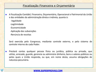Fiscalização Financeira e Orçamentária


   A fiscalização Contábil, Financeira, Orçamentária, Operacional e Patrimonial da União
    e das entidades da administração direta e indireta, quanto à:
      -legalidade
     -Legitimidade
     -Economicidade
     -Aplicação das subvenções
     -Renúncia de receitas

    Será exercida pelo Congresso, mediante controle externo, e pelo sistema de
    controle interno de cada Poder.

   Prestará contas qualquer pessoa física ou jurídica, pública ou privada, que
    utilize, arrecade, guarde, gerencie ou administre dinheiro, bens e valores públicos ou
    pelos quais a União responda, ou que, em nome desta, assuma obrigações de
    natureza pecuniária.



                             WWW.SUPERPROVAS.COM
 