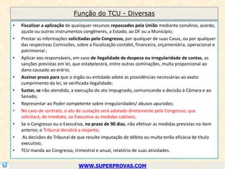 Função do TCU - Diversas
•   Fiscalizar a aplicação de quaisquer recursos repassados pela União mediante convênio, acordo,
    ajuste ou outros instrumentos congêneres, a Estado, ao DF ou a Município;
•   Prestar as informações solicitadas pelo Congresso, por qualquer de suas Casas, ou por qualquer
    das respectivas Comissões, sobre a fiscalização contábil, financeira, orçamentária, operacional e
    patrimonial ;
•   Aplicar aos responsáveis, em caso de ilegalidade de despesa ou irregularidade de contas, as
    sanções previstas em lei, que estabelecerá, entre outras cominações, multa proporcional ao
    dano causado ao erário;
•   Assinar prazo para que o órgão ou entidade adote as providências necessárias ao exato
    cumprimento da lei, se verificada ilegalidade;
•   Sustar, se não atendido, a execução do ato impugnado, comunicando a decisão à Câmara e ao
    Senado;
•   Representar ao Poder competente sobre irregularidades/ abusos apurados;
•   No caso de contrato, o ato de sustação será adotado diretamente pelo Congresso, que
    solicitará, de imediato, ao Executivo as medidas cabíveis;
•   Se o Congresso ou o Executivo, no prazo de 90 dias, não efetivar as medidas previstas no item
    anterior, o Tribunal decidirá a respeito;
•    As decisões do Tribunal de que resulte imputação de débito ou multa terão eficácia de título
    executivo;
•   TCU manda ao Congresso, trimestral e anual, relatório de suas atividades.


                                WWW.SUPERPROVAS.COM
 