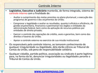 Controle Interno
• Legislativo, Executivo e Judiciário manterão, de forma integrada, sistema de
  controle interno com a finalidade de:
    - Avaliar o cumprimento das metas previstas no plano plurianual, a execução dos
      programas de governo e dos orçamentos da União;
    - Comprovar a legalidade e avaliar os resultados, quanto à eficácia e eficiência, da
      gestão orçamentária, financeira e patrimonial nos órgãos e entidades da
      administração federal, bem como da aplicação de recursos públicos por
      entidades de direito privado;
    - Exercer o controle das operações de crédito, avais e garantias, bem como dos
      direitos e haveres da União;
    - Apoiar o controle externo no exercício de sua missão institucional.
• Os responsáveis pelo controle interno, ao tomarem conhecimento de
  qualquer irregularidade ou ilegalidade, dela darão ciência ao Tribunal de
  Contas da União, sob pena de responsabilidade solidária.
• Qualquer cidadão, partido político, associação ou sindicato é parte legítima
  para, na forma da lei, denunciar irregularidades ou ilegalidades perante o
  Tribunal de Contas da União.



                            WWW.SUPERPROVAS.COM
 