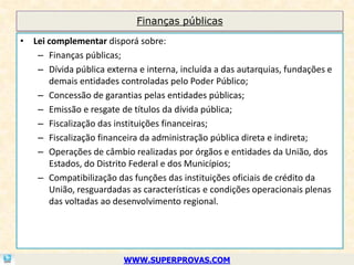 Finanças públicas

• Lei complementar disporá sobre:
   – Finanças públicas;
   – Dívida pública externa e interna, incluída a das autarquias, fundações e
      demais entidades controladas pelo Poder Público;
   – Concessão de garantias pelas entidades públicas;
   – Emissão e resgate de títulos da dívida pública;
   – Fiscalização das instituições financeiras;
   – Fiscalização financeira da administração pública direta e indireta;
   – Operações de câmbio realizadas por órgãos e entidades da União, dos
      Estados, do Distrito Federal e dos Municípios;
   – Compatibilização das funções das instituições oficiais de crédito da
      União, resguardadas as características e condições operacionais plenas
      das voltadas ao desenvolvimento regional.




                         WWW.SUPERPROVAS.COM
 