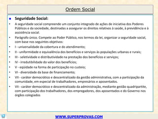 Ordem Social

   Seguridade Social:
•   A seguridade social compreende um conjunto integrado de ações de iniciativa dos Poderes
    Públicos e da sociedade, destinadas a assegurar os direitos relativos à saúde, à previdência e à
    assistência social.
•   Parágrafo único. Compete ao Poder Público, nos termos da lei, organizar a seguridade social,
    com base nos seguintes objetivos:
•   I - universalidade da cobertura e do atendimento;
•   II - uniformidade e equivalência dos benefícios e serviços às populações urbanas e rurais;
•   III - seletividade e distributividade na prestação dos benefícios e serviços;
•   IV - irredutibilidade do valor dos benefícios;
•   V - eqüidade na forma de participação no custeio;
•   VI - diversidade da base de financiamento;
•   VII - caráter democrático e descentralizado da gestão administrativa, com a participação da
    comunidade, em especial de trabalhadores, empresários e aposentados.
•   VII - caráter democrático e descentralizado da administração, mediante gestão quadripartite,
    com participação dos trabalhadores, dos empregadores, dos aposentados e do Governo nos
    órgãos colegiados




                                WWW.SUPERPROVAS.COM
 