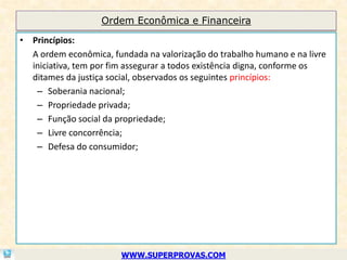 Ordem Econômica e Financeira

• Princípios:
  A ordem econômica, fundada na valorização do trabalho humano e na livre
  iniciativa, tem por fim assegurar a todos existência digna, conforme os
  ditames da justiça social, observados os seguintes princípios:
   – Soberania nacional;
   – Propriedade privada;
   – Função social da propriedade;
   – Livre concorrência;
   – Defesa do consumidor;




                        WWW.SUPERPROVAS.COM
 