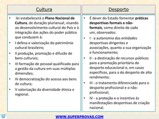 Cultura                                      Desporto
•    lei estabelecerá o Plano Nacional de      •   É dever do Estado fomentar práticas
    Cultura, de duração plurianual, visando        desportivas formais e não-
    ao desenvolvimento cultural do País e à        formais, como direito de cada
    integração das ações do poder público          um, observados:
    que conduzem à:                            •   I - a autonomia das entidades
•   I defesa e valorização do patrimônio           desportivas dirigentes e
    cultural brasileiro;                           associações, quanto a sua organização
•   II produção, promoção e difusão de             e funcionamento;
    bens culturais;                            •   II - a destinação de recursos públicos
•   III formação de pessoal qualificado para       para a promoção prioritária do
    a gestão da cultura em suas múltiplas          desporto educacional e, em casos
    dimensões;                                     específicos, para a do desporto de alto
•   IV democratização do acesso aos bens           rendimento;
    de cultura;                                •   III - o tratamento diferenciado para o
•   V valorização da diversidade étnica e          desporto profissional e o não-
    regional.                                      profissional;
                                               •   IV - a proteção e o incentivo às
                                                   manifestações desportivas de criação
                                                   nacional.

                             WWW.SUPERPROVAS.COM
 