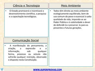 Ciência e Tecnologia                             Meio Ambiente
•   O Estado promoverá e incentivará o        •   Todos têm direito ao meio ambiente
    desenvolvimento científico, a pesquisa        ecologicamente equilibrado, bem de
    e a capacitação tecnológicas.                 uso comum do povo e essencial à sadia
                                                  qualidade de vida, impondo-se ao
                                                  Poder Público e à coletividade o dever
                                                  de defendê-lo e preservá- lo para as
                                                  presentes e futuras gerações.




        Comunicação Social
•     A manifestação do pensamento, a
    criação,    a     expressão      e    a
    informação,        sob         qualquer
    forma, processo ou veículo não
    sofrerão qualquer restrição, observado
    o disposto nesta Constituição.



                             WWW.SUPERPROVAS.COM
 