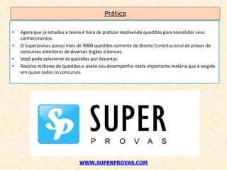 Prática

•   Agora que já estudou a teoria é hora de praticar resolvendo questões para consolidar seus
    conhecimentos.
•   O Superprovas possui mais de 9000 questões somente de Direito Constitucional de provas de
    concursos anteriores de diversos órgãos e bancas.
•   Você pode selecionar as questões por Assuntos.
•   Resolva milhares de questões e avalie seu desempenho nesta importante matéria que é exigida
    em quase todos os concursos.




                               WWW.SUPERPROVAS.COM
 