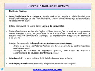 Direitos Individuais e Coletivos
•   Direito de herança,

•   Sucessão de bens de estrangeiros situados no País será regulada pela lei brasileira em
    benefício do cônjuge ou dos filhos brasileiros, sempre que não lhes seja mais favorável a
    lei pessoal do de cujus;

•   Estado promoverá, na forma da lei, a defesa do consumidor;

•   Todos têm direito a receber dos órgãos públicos informações de seu interesse particular,
    ou de interesse coletivo ou geral, que serão prestadas no prazo da lei, sob pena de
    responsabilidade, salvo aquelas cujo sigilo seja imprescindível à segurança da sociedade
    e do Estado;

•   À todos é assegurado, independentemente do pagamento de taxas:
     – direito de petição aos Poderes Públicos em defesa de direito ou contra ilegalidade
        ou abuso de poder;
     – obtenção de certidões em repartições públicas, para defesa de direitos e
        esclarecimento de situações de interesse pessoal;

•   Lei não excluirá da apreciação do Judiciário lesão ou ameaça a direito;

•   Lei não prejudicará direito adquirido, ato jurídico perfeito e coisa julgada;

                               WWW.SUPERPROVAS.COM
 