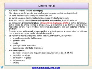 Direito Penal
•   Não haverá juízo ou tribunal de exceção;
•   Não há crime sem lei anterior que o defina, nem pena sem prévia cominação legal;
•   Lei penal não retroagirá, salvo para beneficiar o réu;
•   Lei punirá qualquer discriminação atentatória dos direitos fundamentais;
•   Prática do racismo constitui crime inafiançável e imprescritível, sujeito à reclusão
•   Lei considerará crimes inafiançáveis e insuscetíveis de graça ou anistia a prática da tortura, o
    tráfico ilícito de entorpecentes e drogas afins, o terrorismo e os definidos como crimes
    hediondos, por eles respondendo os mandantes, os executores e os que, podendo evitá-los, se
    omitirem;
•   Constitui crime inafiançável e imprescritível a ação de grupos armados, civis ou militares,
    contra a ordem constitucional e o Estado Democrático;
•   Lei regulará a individualização da pena e adotará, entre outras, as seguintes:
      – privação ou restrição da liberdade;
      – perda de bens;
      – multa;
      – prestação social alternativa;
      – suspensão ou interdição de direitos;
•   Não haverá penas:
      – de morte, salvo em caso de guerra declarada, nos termos do art. 84, XIX;
      – de caráter perpétuo;
      – de trabalhos forçados;
      – de banimento;
      – Cruéis;

                                WWW.SUPERPROVAS.COM
 