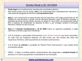 Direito Penal e EC 45/2004
•   Prisão ilegal será imediatamente relaxada pela autoridade judiciária;
•   Não haverá prisão civil por dívida, salvo a do responsável pelo inadimplemento voluntário e
    inescusável de obrigação alimentícia e a do depositário infiel;

•   Nota 1 : em cumprimento ao pacto de São José de Costa Rica o STF negou provimento ap RE
    466343 em que discutiam a prisão civil de alienante fiduciário infiel. O Plenário estendeu a
    proibição de prisão civil por dívida, prevista no artigo 5º, inciso LXVII, da Constituição Federal
    (CF), à hipótese de infidelidade no depósito de bens e, por analogia, também à alienação
    fiduciária, tratada nos dois recursos.

•   Nota 2: A Emenda Constitucional n. 45 de 2004 inseriu os seguintes parágrafos e artigo
    referentes à direitos e garantias individuais:

•   § 3º Os tratados e convenções internacionais sobre direitos humanos que forem aprovados,
    em cada Casa do Congresso Nacional, em dois turnos, por três quintos dos votos dos
    respectivos membros, serão equivalentes às emendas constitucionais.

•   § 4º O Brasil se submete à jurisdição de Tribunal Penal Internacional a cuja criação tenha
    manifestado adesão.

•   LXXVIII - a todos, no âmbito judicial e administrativo, são assegurados a razoável duração do
    processo e os meios que garantam a celeridade de sua tramitação.


                                WWW.SUPERPROVAS.COM
 