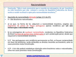 Nacionalidade
•   Conclusão: “Não é mais necessário que o nascido no estrangeiro, de pai brasileiro
    ou mãe brasileira que não estejam a serviço da República Federativa do Brasil,
    venha a residir no Brasil e opte pela nacionalidade brasileira.”

•   Aquisição da nacionalidade derivada (artigo 12 II da CF):
•   II – São Brasileiros naturalizados:

•   a) os que, na forma da lei, adquiram a nacionalidade brasileira, exigidas aos
    originários de países de língua portuguesa apenas residência por um ano
    ininterrupto e idoneidade moral;

•   b) os estrangeiros de qualquer nacionalidade, residentes na República Federativa
    do Brasil há mais de quinze anos ininterruptos e sem condenação penal, desde que
    requeiram a nacionalidade brasileira.

•   § 1º Aos portugueses com residência permanente no País, se houver reciprocidade
    em favor de brasileiros, serão atribuídos os direitos inerentes ao brasileiro, salvo os
    casos previstos nesta Constituição.

•   § 2º - A lei não poderá estabelecer distinção entre brasileiros natos e naturalizados,
    salvo nos casos previstos nesta Constituição.

                             WWW.SUPERPROVAS.COM
 
