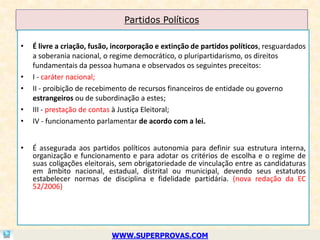 Partidos Políticos

•   É livre a criação, fusão, incorporação e extinção de partidos políticos, resguardados
    a soberania nacional, o regime democrático, o pluripartidarismo, os direitos
    fundamentais da pessoa humana e observados os seguintes preceitos:
•   I - caráter nacional;
•   II - proibição de recebimento de recursos financeiros de entidade ou governo
    estrangeiros ou de subordinação a estes;
•   III - prestação de contas à Justiça Eleitoral;
•   IV - funcionamento parlamentar de acordo com a lei.


•   É assegurada aos partidos políticos autonomia para definir sua estrutura interna,
    organização e funcionamento e para adotar os critérios de escolha e o regime de
    suas coligações eleitorais, sem obrigatoriedade de vinculação entre as candidaturas
    em âmbito nacional, estadual, distrital ou municipal, devendo seus estatutos
    estabelecer normas de disciplina e fidelidade partidária. (nova redação da EC
    52/2006)




                            WWW.SUPERPROVAS.COM
 