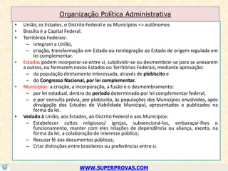 Organização Política Administrativa
•   União, os Estados, o Distrito Federal e os Municípios => autônomos
•   Brasília é a Capital Federal.
•   Territórios Federais:
     – integram a União,
     – criação, transformação em Estado ou reintegração ao Estado de origem regulada em
         lei complementar.
•   Estados podem incorporar-se entre si, subdividir-se ou desmembrar-se para se anexarem
    a outros, ou formarem novos Estados ou Territórios Federais, mediante aprovação:
     – da população diretamente interessada, através de plebiscito e
     – do Congresso Nacional, por lei complementar.
•   Municípios: a criação, a incorporação, a fusão e o desmembramento:
     – por lei estadual, dentro do período determinado por lei complementar federal,
     – e por consulta prévia, por plebiscito, às populações dos Municípios envolvidos, após
         divulgação dos Estudos de Viabilidade Municipal, apresentados e publicados na
         forma da lei.
•   Vedado à União, aos Estados, ao Distrito Federal e aos Municípios:
     – Estabelecer cultos religiosos/ igrejas, subvencioná-los, embaraçar-lhes o
         funcionamento, manter com eles relações de dependência ou aliança, exceto, na
         forma da lei, a colaboração de interesse público;
     – Recusar fé aos documentos públicos;
     – Criar distinções entre brasileiros ou preferências entre si.



                             WWW.SUPERPROVAS.COM
 
