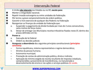 Intervenção Federal
      A União não intervirá nos Estados ou no DF, exceto para:
     Manter a integridade nacional;
     Repelir invasão estrangeira ou entre unidades da Federação.
     Pôr termo a grave comprometimento da ordem pública;
     Garantir o livre exercício de qualquer dos Poderes na Federação
     Reorganizar as finanças da unidade da Federação que:
    a.     Suspender o pagamento da dívida fundada por mais de 2 anos consecutivos,
           salvo motivo de força maior;
    b.     Deixar de entregar aos Municípios receitas tributárias fixadas nesta CF, dentro dos
           prazos definidos em lei;
     Prover a:
    a.     Execução de lei federal
    b.     Ordem ou decisão judicial;
     Assegurar a observância dos seguintes princípios constitucionais (princípios
      sensíveis):
    –      Forma republicana, sistema representativo e regime democrático;
    –      Direitos da pessoa humana;
    –      Autonomia municipal;
    –      Prestação de contas da administração pública, direta e indireta;
    –      Aplicação do mínimo exigido da receita resultante de impostos estaduais,
           compreendida a proveniente de transferências, na manutenção e
           desenvolvimento do ensino e nas ações e serviços públicos de saúde.

                             WWW.SUPERPROVAS.COM
 