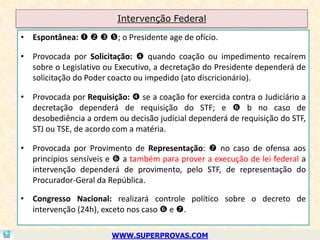 Intervenção Federal

• Espontânea:    ; o Presidente age de ofício.

• Provocada por Solicitação:  quando coação ou impedimento recaírem
  sobre o Legislativo ou Executivo, a decretação do Presidente dependerá de
  solicitação do Poder coacto ou impedido (ato discricionário).

• Provocada por Requisição:  se a coação for exercida contra o Judiciário a
  decretação dependerá de requisição do STF; e  b no caso de
  desobediência a ordem ou decisão judicial dependerá de requisição do STF,
  STJ ou TSE, de acordo com a matéria.

• Provocada por Provimento de Representação:  no caso de ofensa aos
  princípios sensíveis e  a também para prover a execução de lei federal a
  intervenção dependerá de provimento, pelo STF, de representação do
  Procurador-Geral da República.

• Congresso Nacional: realizará controle político sobre o decreto de
  intervenção (24h), exceto nos caso  e .

                        WWW.SUPERPROVAS.COM
 