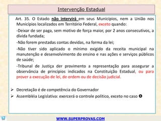Intervenção Estadual

  Art. 35. O Estado não intervirá em seus Municípios, nem a União nos
  Municípios localizados em Território Federal, exceto quando:
  -Deixar de ser paga, sem motivo de força maior, por 2 anos consecutivos, a
  dívida fundada;
  -Não forem prestadas contas devidas, na forma da lei;
  -Não tiver sido aplicado o mínimo exigido da receita municipal na
  manutenção e desenvolvimento do ensino e nas ações e serviços públicos
  de saúde;
  -Tribunal de Justiça der provimento a representação para assegurar a
  observância de princípios indicados na Constituição Estadual, ou para
  prover a execução de lei, de ordem ou de decisão judicial.

 Decretação é de competência do Governador
 Assembléia Legislativa: exercerá o controle político, exceto no caso 



                         WWW.SUPERPROVAS.COM
 
