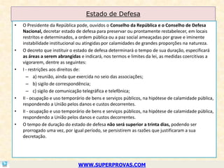 Estado de Defesa
•   O Presidente da República pode, ouvidos o Conselho da República e o Conselho de Defesa
    Nacional, decretar estado de defesa para preservar ou prontamente restabelecer, em locais
    restritos e determinados, a ordem pública ou a paz social ameaçadas por grave e iminente
    instabilidade institucional ou atingidas por calamidades de grandes proporções na natureza.
•   O decreto que instituir o estado de defesa determinará o tempo de sua duração, especificará
    as áreas a serem abrangidas e indicará, nos termos e limites da lei, as medidas coercitivas a
    vigorarem, dentre as seguintes:
•   I - restrições aos direitos de:
      – a) reunião, ainda que exercida no seio das associações;
      – b) sigilo de correspondência;
      – c) sigilo de comunicação telegráfica e telefônica;
•   II - ocupação e uso temporário de bens e serviços públicos, na hipótese de calamidade pública,
    respondendo a União pelos danos e custos decorrentes.
•   II - ocupação e uso temporário de bens e serviços públicos, na hipótese de calamidade pública,
    respondendo a União pelos danos e custos decorrentes.
•   O tempo de duração do estado de defesa não será superior a trinta dias, podendo ser
    prorrogado uma vez, por igual período, se persistirem as razões que justificaram a sua
    decretação.




                               WWW.SUPERPROVAS.COM
 