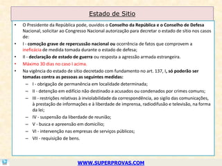 Estado de Sitio
•   O Presidente da República pode, ouvidos o Conselho da República e o Conselho de Defesa
    Nacional, solicitar ao Congresso Nacional autorização para decretar o estado de sítio nos casos
    de:
•   I - comoção grave de repercussão nacional ou ocorrência de fatos que comprovem a
    ineficácia de medida tomada durante o estado de defesa;
•   II - declaração de estado de guerra ou resposta a agressão armada estrangeira.
•   Máximo 30 dias no caso I acima.
•   Na vigência do estado de sítio decretado com fundamento no art. 137, I, só poderão ser
    tomadas contra as pessoas as seguintes medidas:
      – I - obrigação de permanência em localidade determinada;
      – II - detenção em edifício não destinado a acusados ou condenados por crimes comuns;
      – III - restrições relativas à inviolabilidade da correspondência, ao sigilo das comunicações,
          à prestação de informações e à liberdade de imprensa, radiodifusão e televisão, na forma
          da lei;
      – IV - suspensão da liberdade de reunião;
      – V - busca e apreensão em domicílio;
      – VI - intervenção nas empresas de serviços públicos;
      – VII - requisição de bens.




                               WWW.SUPERPROVAS.COM
 