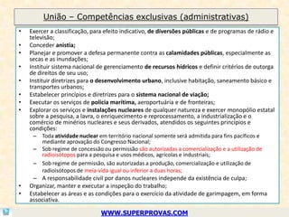 União – Competências exclusivas (administrativas)
•   Exercer a classificação, para efeito indicativo, de diversões públicas e de programas de rádio e
    televisão;
•   Conceder anistia;
•   Planejar e promover a defesa permanente contra as calamidades públicas, especialmente as
    secas e as inundações;
•   Instituir sistema nacional de gerenciamento de recursos hídricos e definir critérios de outorga
    de direitos de seu uso;
•   Instituir diretrizes para o desenvolvimento urbano, inclusive habitação, saneamento básico e
    transportes urbanos;
•   Estabelecer princípios e diretrizes para o sistema nacional de viação;
•   Executar os serviços de polícia marítima, aeroportuária e de fronteiras;
•   Explorar os serviços e instalações nucleares de qualquer natureza e exercer monopólio estatal
    sobre a pesquisa, a lavra, o enriquecimento e reprocessamento, a industrialização e o
    comércio de minérios nucleares e seus derivados, atendidos os seguintes princípios e
    condições:
     – Toda atividade nuclear em território nacional somente será admitida para fins pacíficos e
       mediante aprovação do Congresso Nacional;
     – Sob regime de concessão ou permissão são autorizadas a comercialização e a utilização de
       radioisótopos para a pesquisa e usos médicos, agrícolas e industriais;
     – Sob regime de permissão, são autorizadas a produção, comercialização e utilização de
       radioisótopos de meia-vida igual ou inferior a duas horas;
     – A responsabilidade civil por danos nucleares independe da existência de culpa;
•   Organizar, manter e executar a inspeção do trabalho;
•   Estabelecer as áreas e as condições para o exercício da atividade de garimpagem, em forma
    associativa.

                                WWW.SUPERPROVAS.COM
 