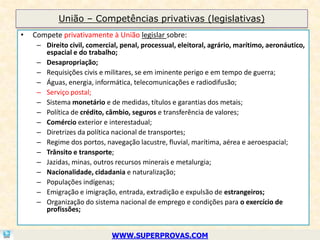 União – Competências privativas (legislativas)
•   Compete privativamente à União legislar sobre:
     – Direito civil, comercial, penal, processual, eleitoral, agrário, marítimo, aeronáutico,
       espacial e do trabalho;
     – Desapropriação;
     – Requisições civis e militares, se em iminente perigo e em tempo de guerra;
     – Águas, energia, informática, telecomunicações e radiodifusão;
     – Serviço postal;
     – Sistema monetário e de medidas, títulos e garantias dos metais;
     – Política de crédito, câmbio, seguros e transferência de valores;
     – Comércio exterior e interestadual;
     – Diretrizes da política nacional de transportes;
     – Regime dos portos, navegação lacustre, fluvial, marítima, aérea e aeroespacial;
     – Trânsito e transporte;
     – Jazidas, minas, outros recursos minerais e metalurgia;
     – Nacionalidade, cidadania e naturalização;
     – Populações indígenas;
     – Emigração e imigração, entrada, extradição e expulsão de estrangeiros;
     – Organização do sistema nacional de emprego e condições para o exercício de
       profissões;


                             WWW.SUPERPROVAS.COM
 