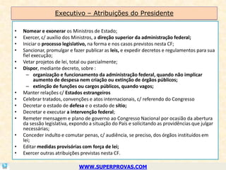 Executivo – Atribuições do Presidente

•   Nomear e exonerar os Ministros de Estado;
•   Exercer, c/ auxílio dos Ministros, a direção superior da administração federal;
•   Iniciar o processo legislativo, na forma e nos casos previstos nesta CF;
•   Sancionar, promulgar e fazer publicar as leis, e expedir decretos e regulamentos para sua
    fiel execução;
•   Vetar projetos de lei, total ou parcialmente;
•   Dispor, mediante decreto, sobre :
      – organização e funcionamento da administração federal, quando não implicar
          aumento de despesa nem criação ou extinção de órgãos públicos;
      – extinção de funções ou cargos públicos, quando vagos;
•   Manter relações c/ Estados estrangeiros
•   Celebrar tratados, convenções e atos internacionais, c/ referendo do Congresso
•   Decretar o estado de defesa e o estado de sítio;
•   Decretar e executar a intervenção federal;
•   Remeter mensagem e plano de governo ao Congresso Nacional por ocasião da abertura
    da sessão legislativa, expondo a situação do País e solicitando as providências que julgar
    necessárias;
•   Conceder indulto e comutar penas, c/ audiência, se preciso, dos órgãos instituídos em
    lei;
•   Editar medidas provisórias com força de lei;
•   Exercer outras atribuições previstas nesta CF.

                              WWW.SUPERPROVAS.COM
 