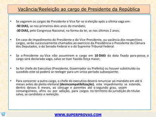 Vacância/Reeleição ao cargo de Presidente da República

•   Se vagarem os cargos de Presidente e Vice far-se-á eleição após a última vaga em:
    -90 DIAS, se nos primeiros dois anos do mandato;
    -30 DIAS, pelo Congresso Nacional, na forma da lei, se nos últimos 2 anos;

•   Em caso de impedimento do Presidente e do Vice-Presidente, ou vacância dos respectivos
    cargos, serão sucessivamente chamados ao exercício da Presidência o Presidente da Câmara
    dos Deputados, o do Senado Federal e o do Supremo Tribunal Federal.

•   Se o Presidente ou Vice não assumirem o cargo em 10 DIAS da data fixada para posse, o
    cargo será declarado vago, salvo se tiver havido força maior;

•   Se for chefe do Executivo (Presidente, Governador ou Prefeito) ou houver substituído ou
    sucedido este só poderá se reeleger para um único período subseqüente;

•   Para concorrer a outro cargo, o chefe do executivo deverá renunciar ao mandato em até 6
    meses antes do pleito eleitoral (desincompatibilização). este impedimento se estende,
    dentro desses 6 meses, ao cônjuge e parentes até o segundo grau, sejam
    consangüíneos, afins ou por adoção, para cargos no território da jurisdição do titular.
    salvo, se candidato a reeleição.




                               WWW.SUPERPROVAS.COM
 