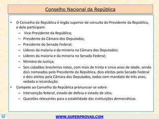 Conselho Nacional da República

•   O Conselho da República é órgão superior de consulta do Presidente da República,
    e dele participam:
     – Vice-Presidente da República;
     – Presidente da Câmara dos Deputados;
     – Presidente do Senado Federal;
     – Líderes da maioria e da minoria na Câmara dos Deputados;
     – Líderes da maioria e da minoria no Senado Federal;
     – Ministro da Justiça;
     – Seis cidadãos brasileiros natos, com mais de trinta e cinco anos de idade, sendo
        dois nomeados pelo Presidente da República, dois eleitos pelo Senado Federal
        e dois eleitos pela Câmara dos Deputados, todos com mandato de três anos,
        vedada a recondução.
•   Compete ao Conselho da República pronunciar-se sobre:
     – Intervenção federal, estado de defesa e estado de sítio;
     – Questões relevantes para a estabilidade das instituições democráticas.



                            WWW.SUPERPROVAS.COM
 