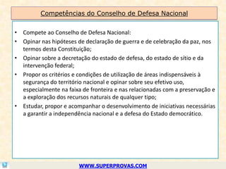 Competências do Conselho de Defesa Nacional


• Compete ao Conselho de Defesa Nacional:
• Opinar nas hipóteses de declaração de guerra e de celebração da paz, nos
  termos desta Constituição;
• Opinar sobre a decretação do estado de defesa, do estado de sítio e da
  intervenção federal;
• Propor os critérios e condições de utilização de áreas indispensáveis à
  segurança do território nacional e opinar sobre seu efetivo uso,
  especialmente na faixa de fronteira e nas relacionadas com a preservação e
  a exploração dos recursos naturais de qualquer tipo;
• Estudar, propor e acompanhar o desenvolvimento de iniciativas necessárias
  a garantir a independência nacional e a defesa do Estado democrático.




                        WWW.SUPERPROVAS.COM
 
