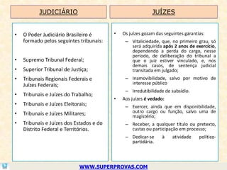 JUDICIÁRIO                                       JUÍZES


•   O Poder Judiciário Brasileiro é       •   Os juízes gozam das seguintes garantias:
    formado pelos seguintes tribunais:         – Vitaliciedade, que, no primeiro grau, só
                                                 será adquirida após 2 anos de exercício,
                                                 dependendo a perda do cargo, nesse
                                                 período, de deliberação do tribunal a
•   Supremo Tribunal Federal;                    que o juiz estiver vinculado, e, nos
                                                 demais casos, de sentença judicial
•   Superior Tribunal de Justiça;                transitada em julgado;
•   Tribunais Regionais Federais e             – Inamovibilidade, salvo por motivo de
    Juízes Federais;                             interesse público
                                               – Irredutibilidade de subsídio.
•   Tribunais e Juízes do Trabalho;
                                          •   Aos juízes é vedado:
•   Tribunais e Juízes Eleitorais;             – Exercer, ainda que em disponibilidade,
•   Tribunais e Juízes Militares;                outro cargo ou função, salvo uma de
                                                 magistério;
•   Tribunais e Juízes dos Estados e do        – Receber, a qualquer título ou pretexto,
    Distrito Federal e Territórios.              custas ou participação em processo;
                                               – Dedicar-se      à    atividade    político-
                                                 partidária.




                              WWW.SUPERPROVAS.COM
 