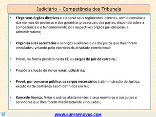 Judiciário – Competência dos Tribunais
•   Elege seus órgãos diretivos e elaborar seus regimentos internos, com observância
    das normas de processo e das garantias processuais das partes, dispondo sobre a
    competência e o funcionamento dos respectivos órgãos jurisdicionais e
    administrativos;

•   Organiza suas secretarias e serviços auxiliares e os dos juízos que lhes forem
    vinculados, velando pelo exercício da atividade correicional;

•   Provê, na forma prevista nesta CF, os cargos de juiz de carreira ;

•   Propõe a criação de novas varas judiciárias;

•   Provê, por concurso público, os cargos necessários à administração da Justiça,
    exceto os de confiança assim definidos em lei;

•   Concede licença, férias e outros afastamentos a seus membros e aos juízes e
    servidores que lhes forem imediatamente vinculados;


                             WWW.SUPERPROVAS.COM
 