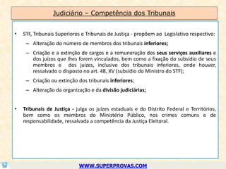 Judiciário – Competência dos Tribunais


•   STF, Tribunais Superiores e Tribunais de Justiça - propõem ao Legislativo respectivo:
     – Alteração do número de membros dos tribunais inferiores;
     – Criação e a extinção de cargos e a remuneração dos seus serviços auxiliares e
       dos juízos que lhes forem vinculados, bem como a fixação do subsídio de seus
       membros e dos juízes, inclusive dos tribunais inferiores, onde houver,
       ressalvado o disposto no art. 48, XV (subsídio do Ministro do STF);
     – Criação ou extinção dos tribunais inferiores;
     – Alteração da organização e da divisão judiciárias;


•   Tribunais de Justiça - julga os juízes estaduais e do Distrito Federal e Territórios,
    bem como os membros do Ministério Público, nos crimes comuns e de
    responsabilidade, ressalvada a competência da Justiça Eleitoral.




                            WWW.SUPERPROVAS.COM
 