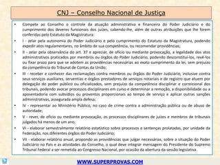 CNJ – Conselho Nacional de Justiça
•   Compete ao Conselho o controle da atuação administrativa e financeira do Poder Judiciário e do
    cumprimento dos deveres funcionais dos juízes, cabendo-lhe, além de outras atribuições que lhe forem
    conferidas pelo Estatuto da Magistratura:
•   I - zelar pela autonomia do Poder Judiciário e pelo cumprimento do Estatuto da Magistratura, podendo
    expedir atos regulamentares, no âmbito de sua competência, ou recomendar providências;
•   II - zelar pela observância do art. 37 e apreciar, de ofício ou mediante provocação, a legalidade dos atos
    administrativos praticados por membros ou órgãos do Poder Judiciário, podendo desconstituí-los, revê-los
    ou fixar prazo para que se adotem as providências necessárias ao exato cumprimento da lei, sem prejuízo
    da competência do Tribunal de Contas da União;
•   III - receber e conhecer das reclamações contra membros ou órgãos do Poder Judiciário, inclusive contra
    seus serviços auxiliares, serventias e órgãos prestadores de serviços notariais e de registro que atuem por
    delegação do poder público ou oficializados, sem prejuízo da competência disciplinar e correicional dos
    tribunais, podendo avocar processos disciplinares em curso e determinar a remoção, a disponibilidade ou a
    aposentadoria com subsídios ou proventos proporcionais ao tempo de serviço e aplicar outras sanções
    administrativas, assegurada ampla defesa;
•   IV - representar ao Ministério Público, no caso de crime contra a administração pública ou de abuso de
    autoridade;
•   V - rever, de ofício ou mediante provocação, os processos disciplinares de juízes e membros de tribunais
    julgados há menos de um ano;
•   VI - elaborar semestralmente relatório estatístico sobre processos e sentenças prolatadas, por unidade da
    Federação, nos diferentes órgãos do Poder Judiciário;
•   VII - elaborar relatório anual, propondo as providências que julgar necessárias, sobre a situação do Poder
    Judiciário no País e as atividades do Conselho, o qual deve integrar mensagem do Presidente do Supremo
    Tribunal Federal a ser remetida ao Congresso Nacional, por ocasião da abertura da sessão legislativa.

                                   WWW.SUPERPROVAS.COM
 