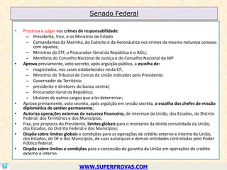 Senado Federal

•   Processa e julgar nos crimes de responsabilidade:
      – Presidente, Vice, e os Ministros de Estado
      – Comandantes da Marinha, do Exército e da Aeronáutica nos crimes da mesma natureza conexos
          com aqueles;
      – Ministros do STF, o Procurador-Geral da República e o AGU;
      – Membros do Conselho Nacional de Justiça e do Conselho Nacional do MP
•   Aprova previamente, voto secreto, após argüição pública, a escolha de:
      – magistrados, nos casos estabelecidos nesta CF;
      – Ministros do Tribunal de Contas da União indicados pelo Presidente;
      – Governador de Território;
      – presidente e diretores do banco central;
      – Procurador-Geral da República;
      – titulares de outros cargos que a lei determinar;
•   Aprova previamente, voto secreto, após argüição em sessão secreta, a escolha dos chefes de missão
    diplomática de caráter permanente;
•   Autoriza operações externas de natureza financeira, de interesse da União, dos Estados, do Distrito
    Federal, dos Territórios e dos Municípios;
•   Fixa, por proposta do Presidente, limites globais para o montante da dívida consolidada da União,
    dos Estados, do Distrito Federal e dos Municípios;
•   Dispõe sobre limites globais e condições para as operações de crédito externo e interno da União,
    dos Estados, do DF e dos Municípios, de suas autarquias e demais entidades controladas pelo Poder
    Público federal;
•   Dispõe sobre limites e condições para a concessão de garantia da União em operações de crédito
    externo e interno

                                WWW.SUPERPROVAS.COM
 