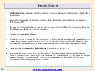 Senado Federal

•   Estabelece limites globais e condições para o montante da dívida mobiliária dos Estados, DF e
    Municípios;

•   Suspende a execução, no todo ou em parte, de lei declarada inconstitucional por decisão
    definitiva do STF;

•   Aprova, por maioria absoluta e voto secreto, a exoneração, de ofício, do Procurador-Geral da
    República antes do término de seu mandato;

•   Elabora seu regimento interno;

•   Dispõe sobre sua organização, funcionamento, polícia, criação, transformação ou extinção dos
    cargos, empregos e funções de seus serviços, e a iniciativa de lei para fixação da respectiva
    remuneração, observados os parâmetros estabelecidos na lei de diretrizes orçamentárias;

•   Elege membros do Conselho da República, nos termos do art. 89, VII.

•   Nos casos previstos nos incisos I e II, funcionará como Presidente o do Supremo Tribunal
    Federal, limitando-se a condenação, que somente será proferida por 2/3 dos votos do Senado,
    à perda do cargo, com inabilitação, por 8 anos, para o exercício de função pública, sem
    prejuízo das demais sanções judiciais cabíveis



                               WWW.SUPERPROVAS.COM
 