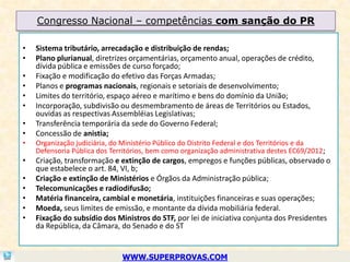 Congresso Nacional – competências com sanção do PR

•   Sistema tributário, arrecadação e distribuição de rendas;
•   Plano plurianual, diretrizes orçamentárias, orçamento anual, operações de crédito,
    dívida pública e emissões de curso forçado;
•   Fixação e modificação do efetivo das Forças Armadas;
•   Planos e programas nacionais, regionais e setoriais de desenvolvimento;
•   Limites do território, espaço aéreo e marítimo e bens do domínio da União;
•   Incorporação, subdivisão ou desmembramento de áreas de Territórios ou Estados,
    ouvidas as respectivas Assembléias Legislativas;
•   Transferência temporária da sede do Governo Federal;
•   Concessão de anistia;
•   Organização judiciária, do Ministério Público do Distrito Federal e dos Territórios e da
    Defensoria Pública dos Territórios, bem como organização administrativa destes EC69/2012;
•   Criação, transformação e extinção de cargos, empregos e funções públicas, observado o
    que estabelece o art. 84, VI, b;
•   Criação e extinção de Ministérios e Órgãos da Administração pública;
•   Telecomunicações e radiodifusão;
•   Matéria financeira, cambial e monetária, instituições financeiras e suas operações;
•   Moeda, seus limites de emissão, e montante da dívida mobiliária federal.
•   Fixação do subsídio dos Ministros do STF, por lei de iniciativa conjunta dos Presidentes
    da República, da Câmara, do Senado e do ST


                              WWW.SUPERPROVAS.COM
 