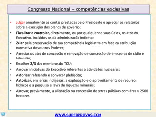 Congresso Nacional – competências exclusivas

•   Julgar anualmente as contas prestadas pelo Presidente e apreciar os relatórios
    sobre a execução dos planos de governo;
•   Fiscalizar e controlar, diretamente, ou por qualquer de suas Casas, os atos do
    Executivo, incluídos os da administração indireta;
•   Zelar pela preservação de sua competência legislativa em face da atribuição
    normativa dos outros Poderes;
•   Apreciar os atos de concessão e renovação de concessão de emissoras de rádio e
    televisão;
•   Escolher 2/3 dos membros do TCU;
•   Aprovar iniciativas do Executivo referentes a atividades nucleares;
•   Autorizar referendo e convocar plebiscito;
•   Autorizar, em terras indígenas, a exploração e o aproveitamento de recursos
    hídricos e a pesquisa e lavra de riquezas minerais;
•   Aprovar, previamente, a alienação ou concessão de terras públicas com área > 2500
    hectares.



                           WWW.SUPERPROVAS.COM
 