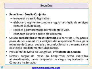 Reuniões


• Reunião em Sessão Conjunta:
   – inaugurar a sessão legislativa.
   – elaborar o regimento comum e regular a criação de serviços
      comuns às duas casas.
   – receber o compromisso do Presidente e Vice.
   – conhecer do veto e sobre ele deliberar.
• Sessão preparatória e mesas diretoras: a partir de 1-fev para a
  posse de seus membros e eleições das respectivas Mesas, para
  mandato de 2 anos, vedada a recondução para o mesmo cargo
  na eleição imediatamente subsequente.
• Presidente da Mesa do Congresso: Presidente do Senado.
• Demais cargos da mesa do Congresso: serão exercidos
  alternadamente, pelos ocupantes de cargos equivalentes na
  Câmara e no Senado.
                    WWW.SUPERPROVAS.COM
 