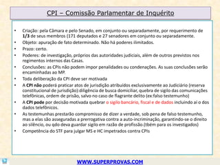 CPI – Comissão Parlamentar de Inquérito

•   Criação: pela Câmara e pelo Senado, em conjunto ou separadamente, por requerimento de
    1/3 de seus membros (171 deputados e 27 senadores em conjunto ou separadamente.
•   Objeto: apuração de fato determinado. Não há poderes ilimitados.
•   Prazo: certo.
•   Poderes: de investigação, próprios das autoridades judiciais, além de outros previstos nos
    regimentos internos das Casas.
•   Conclusões: as CPIs não podem impor penalidades ou condenações. As suas conclusões serão
    encaminhadas ao MP.
•   Toda deliberação da CPI deve ser motivada
•   A CPI não poderá praticar atos de jurisdição atribuídos exclusivamente ao Judiciário (reserva
    constitucional de jurisdição):diligência de busca domiciliar, quebra de sigilo das comunicações
    telefônicas, ordem de prisão, salvo no caso de flagrante delito (ex:falso testemunho)
•   A CPI pode por decisão motivada quebrar o sigilo bancário, fiscal e de dados incluindo aí o dos
    dados telefônicos.
•   As testemunhas prestarão compromisso de dizer a verdade, sob pena de falso testemunho,
    mas a elas são asseguradas a prerrogativa contra a auto-incriminação, garantindo-se o direito
    ao silêncio, ou qdo deva guardar sigilo em razão de profissão.(tbém para os investigados)
•   Competência do STF para julgar MS e HC impetrados contra CPIs




                               WWW.SUPERPROVAS.COM
 
