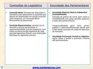 Comissões do Legislativo                           Imunidade dos Parlamentares

•   Comissão Mista: formada por deputados e        •    Imunidade Material, Real ou Substantiva
    senadores para apreciarem os assuntos que           (inviolabilidade):
    devam ser examinados em sessão conjunta             Exclusão da prática de crime, bem como a
    pelo Congresso. Ex: Comissão Mista                  inviolabilidade civil, pelas opiniões, palavras
    Permanente do Orçamento.                            e votos dos parlamentares.

•   Comissão Representativa: constitui-se só            Irresponsabilidade geral (civil, penal,
    durante o recesso parlamentar. A                    política e administrativamente) desde que
    representatividade será do Congresso; será          o fato tenha ocorrido em razão do exercício
    eleita na última sessão legislativa de cada         do mandato.
    período legislativo (2/ano), com atribuições
    definidas no regimento comum.
                                                   •    Imunidade Processual, Formal ou Adjetiva:
                                                        regras sobre a prisão e processo criminal
                                                        dos parlamentares.




                               WWW.SUPERPROVAS.COM
 