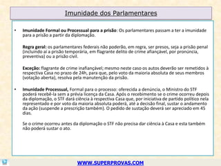 Imunidade dos Parlamentares

•   Imunidade Formal ou Processual para a prisão: Os parlamentares passam a ter a imunidade
    para a prisão a partir da diplomação.

    Regra geral: os parlamentares federais não poderão, em regra, ser presos, seja a prisão penal
    (incluindo aí a prisão temporária, em flagrante delito de crime afiançável, por pronúncia,
    preventiva) ou a prisão civil.

    Exceção: flagrante de crime inafiançável; mesmo neste caso os autos deverão ser remetidos à
    respectiva Casa no prazo de 24h, para que, pelo voto da maioria absoluta de seus membros
    (votação aberta), resolva pela manutenção da prisão.

•   Imunidade Processual, Formal para o processo: oferecida a denúncia, o Ministro do STF
    poderá recebê-la sem a prévia licença da Casa. Após o recebimento se o crime ocorreu depois
    da diplomação, o STF dará ciência à respectiva Casa que, por iniciativa de partido político nela
    representado e por voto da maioria absoluta poderá, até a decisão final, sustar o andamento
    da ação (suspende a prescrição também). O pedido de sustação deverá ser apreciado em 45
    dias.

    Se o crime ocorreu antes da diplomação o STF não precisa dar ciência à Casa e esta também
    não poderá sustar o ato.




                                WWW.SUPERPROVAS.COM
 