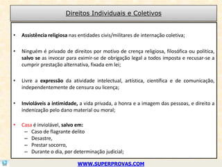 Direitos Individuais e Coletivos


•   Assistência religiosa nas entidades civis/militares de internação coletiva;

•   Ninguém é privado de direitos por motivo de crença religiosa, filosófica ou política,
    salvo se as invocar para eximir-se de obrigação legal a todos imposta e recusar-se a
    cumprir prestação alternativa, fixada em lei;

•   Livre a expressão da atividade intelectual, artística, científica e de comunicação,
    independentemente de censura ou licença;

•   Invioláveis a intimidade, a vida privada, a honra e a imagem das pessoas, e direito a
    indenização pelo dano material ou moral;

•   Casa é inviolável, salvo em:
     – Caso de flagrante delito
     – Desastre,
     – Prestar socorro,
     – Durante o dia, por determinação judicial;

                             WWW.SUPERPROVAS.COM
 