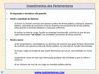Impedimentos dos Parlamentares

•   Os deputados e Senadores não poderão

•   Desde a expedição do Diploma:

        a) firmar ou manter contrato com pessoa jurídica de direito público, autarquia, empresa
        pública, sociedade de economia mista ou empresa concessionária de serviço público,
        salvo quando o contrato obedecer a cláusulas uniformes.

        b) aceitar ou exercer cargo, função ou emprego remunerado, inclusive os que de que
        sejam demissíveis “ad nutum”, nas entidades constantes da alínea anterior..

•   Desde a posse:
        a) Ser proprietários, controladores ou diretores de empresa que goze de favor decorrente
        de contrato com pessoa jurídica de direito público, ou nela exercer função remunerada;

        b) ocupar cargo ou função de que sejam demissíveis ad nutum, nas entidades no inciso
        I,a;

        c) patrocinar causa em que seja interessada qualquer das entidades a que se refere o
        inciso I,a;

        d) ser titulares de mais de um cargo ou mandato público eletivo.


                              WWW.SUPERPROVAS.COM
 