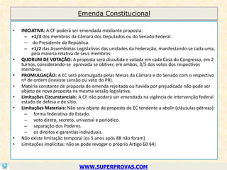 Emenda Constitucional

•   INICIATIVA: A CF poderá ser emendada mediante proposta:
      – +1/3 dos membros da Câmara dos Deputados ou do Senado Federal.
      – do Presidente da República.
      – +1/2 das Assembléias Legislativas das unidades da Federação, manifestando-se cada uma,
         pela maioria relativa de seus membros.
•   QUORUM DE VOTAÇÃO: A proposta será discutida e votada em cada Casa do Congresso, em 2
    turnos, considerando-se aprovada se obtiver, em ambos, 3/5 dos votos dos respectivos
    membros.
•   PROMULGAÇÃO: A EC será promulgada pelas Mesas da Câmara e do Senado com o respectivo
    nº de ordem (inexiste sansão ou veto do PR).
•   Matéria constante de proposta de emenda rejeitada ou havida por prejudicada não pode ser
    objeto de nova proposta na mesma sessão legislativa.
•   Limitações Circunstanciais: A CF não poderá ser emendada na vigência de intervenção federal
    estado de defesa e de sítio.
•   Limitações Materiais: Não será objeto de proposta de EC tendente a abolir (cláusulas pétreas):
      – forma federativa de Estado.
      – voto direto, secreto, universal e periódico.
      – separação dos Poderes.
      – os direitos e garantias individuais.
•   Não existe limitação temporal (os 5 anos após 88 não foram)
•   Limitações implícitas: não se pode revogar o próprio Artigo 60 §4)



                                WWW.SUPERPROVAS.COM
 