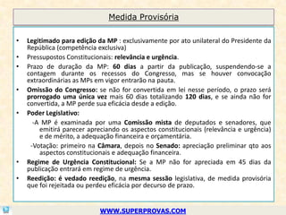 Medida Provisória

•   Legitimado para edição da MP : exclusivamente por ato unilateral do Presidente da
    República (competência exclusiva)
•   Pressupostos Constitucionais: relevância e urgência.
•   Prazo de duração da MP: 60 dias a partir da publicação, suspendendo-se a
    contagem durante os recessos do Congresso, mas se houver convocação
    extraordinárias as MPs em vigor entrarão na pauta.
•   Omissão do Congresso: se não for convertida em lei nesse período, o prazo será
    prorrogado uma única vez mais 60 dias totalizando 120 dias, e se ainda não for
    convertida, a MP perde sua eficácia desde a edição.
•   Poder Legislativo:
      -A MP é examinada por uma Comissão mista de deputados e senadores, que
        emitirá parecer apreciando os aspectos constitucionais (relevância e urgência)
        e de mérito, a adequação financeira e orçamentária.
     -Votação: primeiro na Câmara, depois no Senado: apreciação preliminar qto aos
        aspectos constitucionais e adequação financeira.
•   Regime de Urgência Constitucional: Se a MP não for apreciada em 45 dias da
    publicação entrará em regime de urgência.
•   Reedição: é vedado reedição, na mesma sessão legislativa, de medida provisória
    que foi rejeitada ou perdeu eficácia por decurso de prazo.


                            WWW.SUPERPROVAS.COM
 