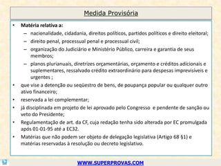 Medida Provisória
•   Matéria relativa a:
      – nacionalidade, cidadania, direitos políticos, partidos políticos e direito eleitoral;
      – direito penal, processual penal e processual civil;
      – organização do Judiciário e Ministério Público, carreira e garantia de seus
         membros;
      – planos plurianuais, diretrizes orçamentárias, orçamento e créditos adicionais e
         suplementares, ressalvado crédito extraordinário para despesas imprevisíveis e
         urgentes ;
•   que vise a detenção ou seqüestro de bens, de poupança popular ou qualquer outro
    ativo financeiro;
•   reservada a lei complementar;
•   já disciplinada em projeto de lei aprovado pelo Congresso e pendente de sanção ou
    veto do Presidente;
•   Regulamentação de art. da CF, cuja redação tenha sido alterada por EC promulgada
    após 01-01-95 até a EC32.
•   Matérias que não podem ser objeto de delegação legislativa (Artigo 68 §1) e
    matérias reservadas à resolução ou decreto legislativo.


                              WWW.SUPERPROVAS.COM
 